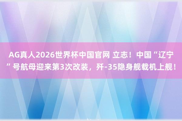 AG真人2026世界杯中国官网 立志!中国“辽宁”号航母迎来第3次改装,歼-35隐身舰载机上舰!