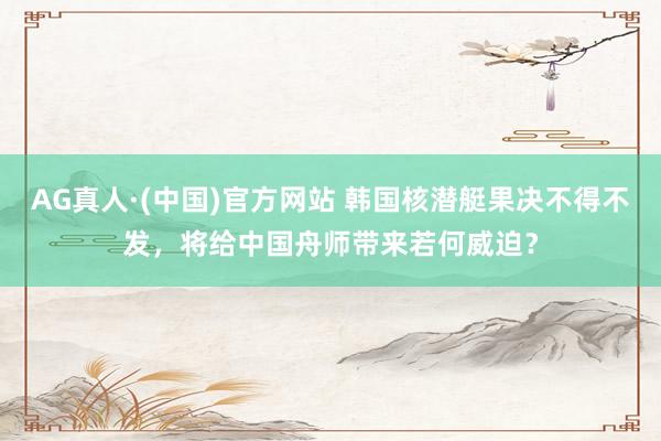 AG真人·(中国)官方网站 韩国核潜艇果决不得不发,将给中国舟师带来若何威迫?