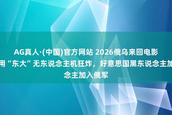 AG真人·(中国)官方网站 2026俄乌来回电影!新兵用“东大”无东说念主机狂炸,好意思国黑东说念主加入俄军