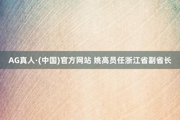 AG真人·(中国)官方网站 姚高员任浙江省副省长