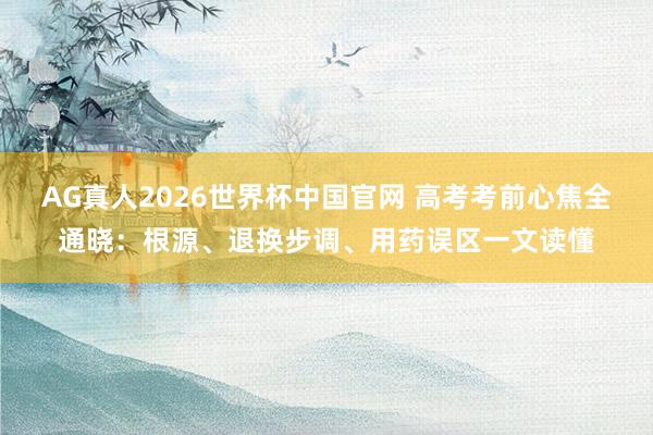 AG真人2026世界杯中国官网 高考考前心焦全通晓:根源、退换步调、用药误区一文读懂