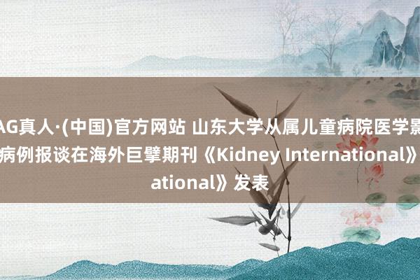 AG真人·(中国)官方网站 山东大学从属儿童病院医学影像科病例报谈在海外巨擘期刊《Kidney International》发表