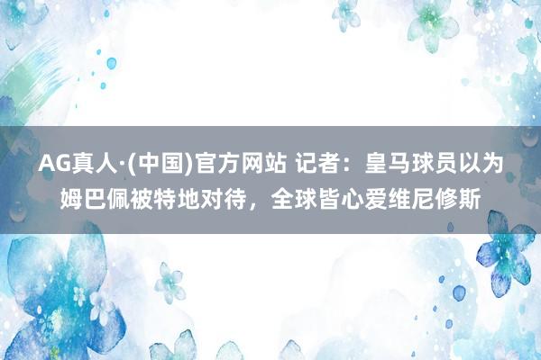 AG真人·(中国)官方网站 记者:皇马球员以为姆巴佩被特地对待,全球皆心爱维尼修斯