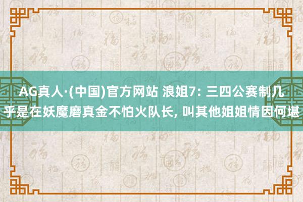 AG真人·(中国)官方网站 浪姐7: 三四公赛制几乎是在妖魔磨真金不怕火队长, 叫其他姐姐情因何堪