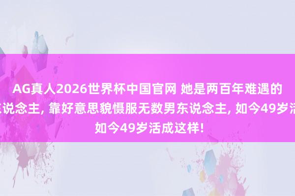 AG真人2026世界杯中国官网 她是两百年难遇的好意思东说念主， 靠好意思貌慑服无数男东说念主， 如今49岁活成这样!