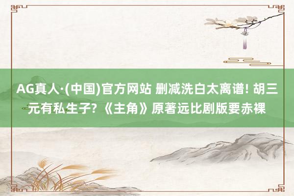AG真人·(中国)官方网站 删减洗白太离谱! 胡三元有私生子? 《主角》原著远比剧版要赤裸