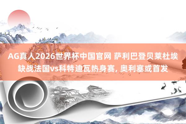 AG真人2026世界杯中国官网 萨利巴登贝莱杜埃缺战法国vs科特迪瓦热身赛, 奥利塞或首发