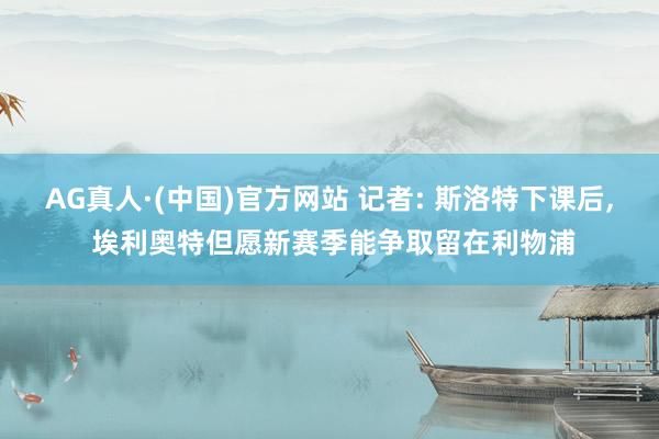 AG真人·(中国)官方网站 记者: 斯洛特下课后, 埃利奥特但愿新赛季能争取留在利物浦