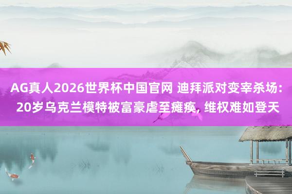 AG真人2026世界杯中国官网 迪拜派对变宰杀场: 20岁乌克兰模特被富豪虐至瘫痪, 维权难如登天