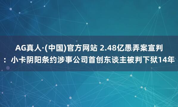 AG真人·(中国)官方网站 2.48亿愚弄案宣判:小卡阴阳条约涉事公司首创东谈主被判下狱14年