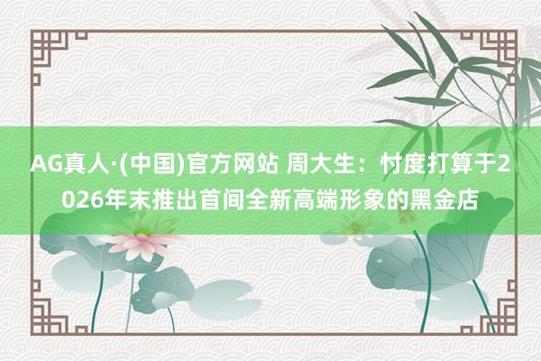 AG真人·(中国)官方网站 周大生:忖度打算于2026年末推出首间全新高端形象的黑金店