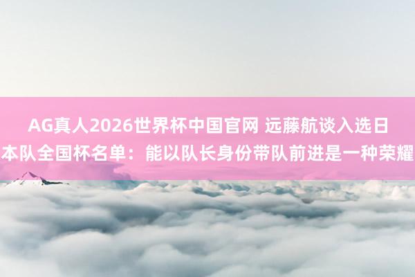 AG真人2026世界杯中国官网 远藤航谈入选日本队全国杯名单：能以队长身份带队前进是一种荣耀