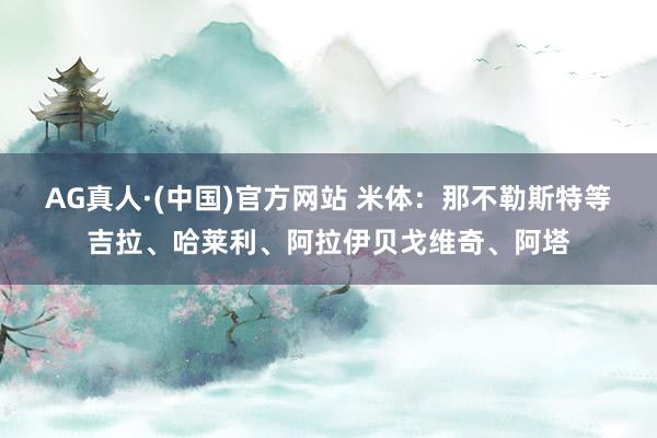 AG真人·(中国)官方网站 米体:那不勒斯特等吉拉、哈莱利、阿拉伊贝戈维奇、阿塔