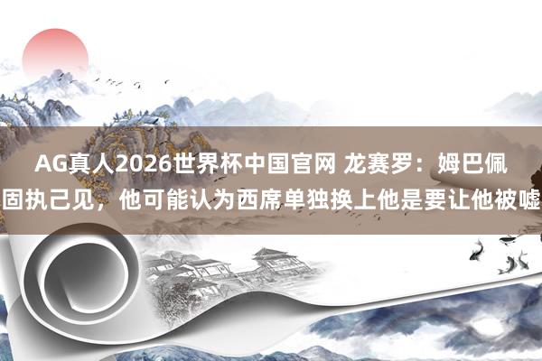 AG真人2026世界杯中国官网 龙赛罗：姆巴佩固执己见，他可能认为西席单独换上他是要让他被嘘
