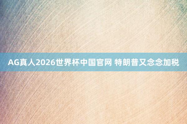 AG真人2026世界杯中国官网 特朗普又念念加税