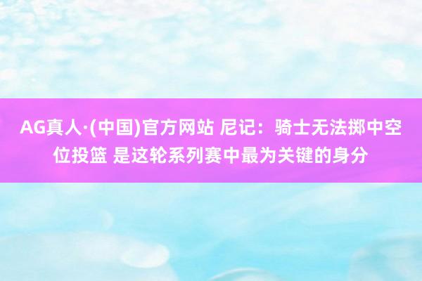 AG真人·(中国)官方网站 尼记:骑士无法掷中空位投篮 是这轮系列赛中最为关键的身分