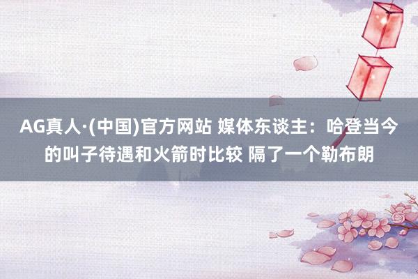 AG真人·(中国)官方网站 媒体东谈主:哈登当今的叫子待遇和火箭时比较 隔了一个勒布朗