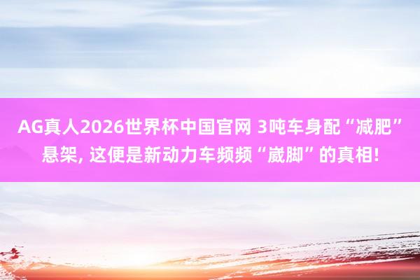 AG真人2026世界杯中国官网 3吨车身配“减肥”悬架, 这便是新动力车频频“崴脚”的真相!