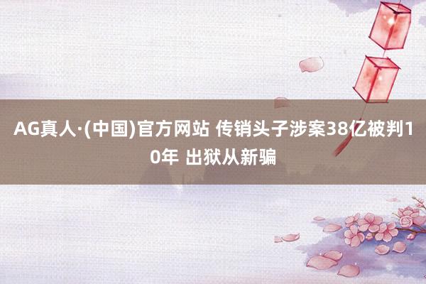 AG真人·(中国)官方网站 传销头子涉案38亿被判10年 出狱从新骗
