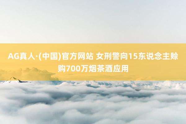 AG真人·(中国)官方网站 女刑警向15东说念主赊购700万烟茶酒应用
