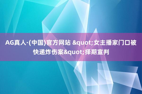 AG真人·(中国)官方网站 "女主播家门口被快递炸伤案"择期宣判