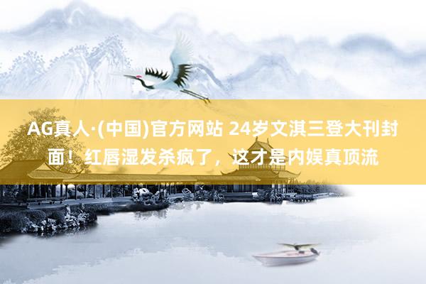 AG真人·(中国)官方网站 24岁文淇三登大刊封面!红唇湿发杀疯了,这才是内娱真顶流