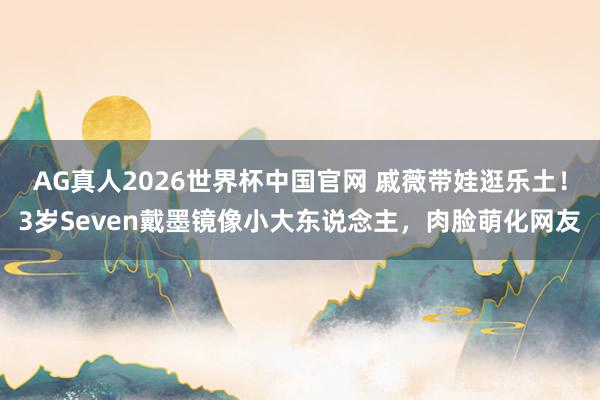 AG真人2026世界杯中国官网 戚薇带娃逛乐土!3岁Seven戴墨镜像小大东说念主,肉脸萌化网友
