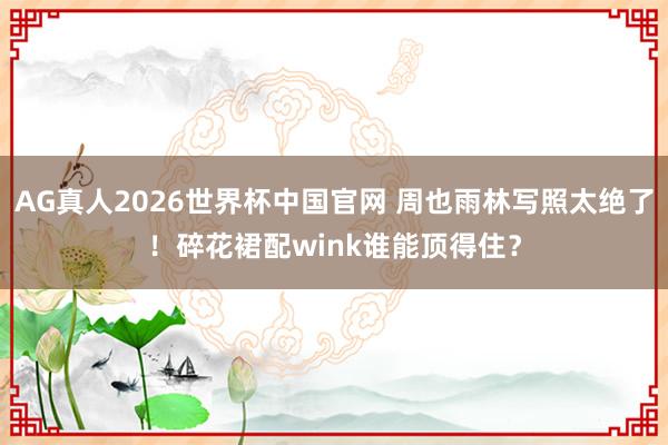 AG真人2026世界杯中国官网 周也雨林写照太绝了!碎花裙配wink谁能顶得住?
