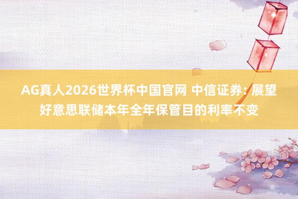 AG真人2026世界杯中国官网 中信证券: 展望好意思联储本年全年保管目的利率不变