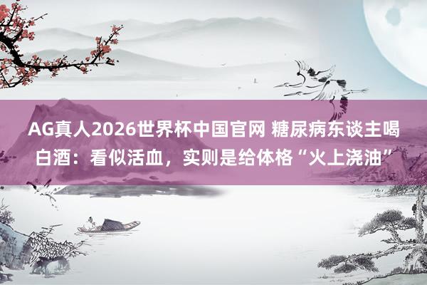 AG真人2026世界杯中国官网 糖尿病东谈主喝白酒:看似活血,实则是给体格“火上浇油”