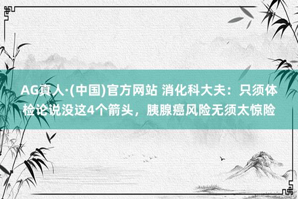 AG真人·(中国)官方网站 消化科大夫:只须体检论说没这4个箭头,胰腺癌风险无须太惊险