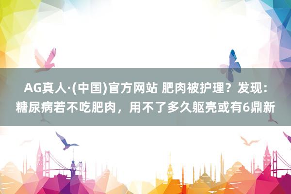 AG真人·(中国)官方网站 肥肉被护理?发现:糖尿病若不吃肥肉,用不了多久躯壳或有6鼎新