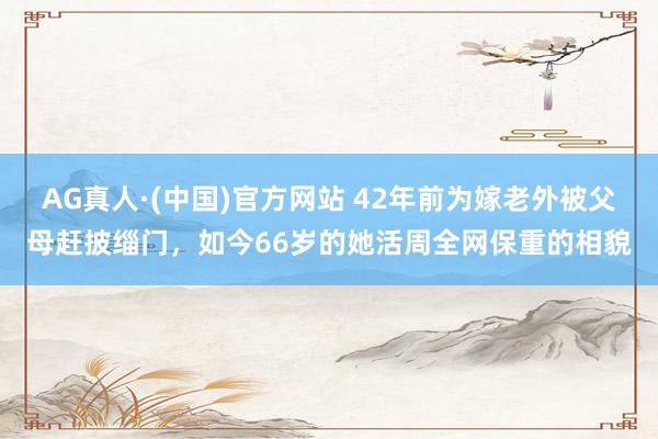 AG真人·(中国)官方网站 42年前为嫁老外被父母赶披缁门,如今66岁的她活周全网保重的相貌
