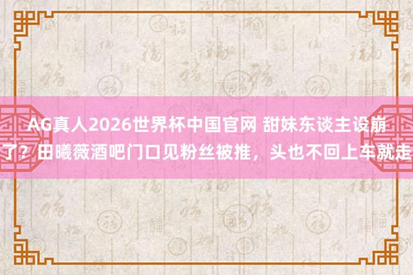 AG真人2026世界杯中国官网 甜妹东谈主设崩了?田曦薇酒吧门口见粉丝被推,头也不回上车就走