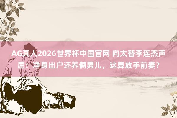 AG真人2026世界杯中国官网 向太替李连杰声屈:净身出户还养俩男儿,这算放手前妻?