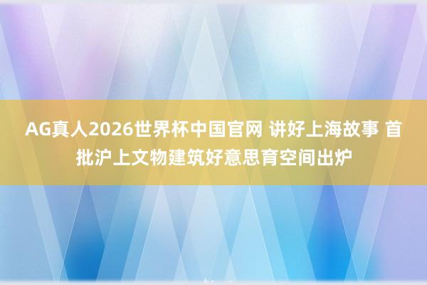 AG真人2026世界杯中国官网 讲好上海故事 首批沪上文物建筑好意思育空间出炉