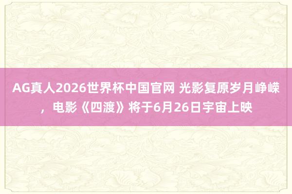 AG真人2026世界杯中国官网 光影复原岁月峥嵘,电影《四渡》将于6月26日宇宙上映