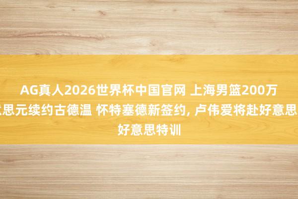 AG真人2026世界杯中国官网 上海男篮200万好意思元续约古德温 怀特塞德新签约, 卢伟爱将赴好意思特训