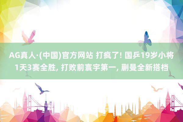 AG真人·(中国)官方网站 打疯了! 国乒19岁小将1天3赛全胜， 打败前寰宇第一， 蒯曼全新搭档