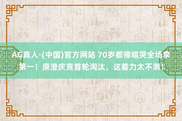 AG真人·(中国)官方网站 70岁都豫唱哭全场拿第一!庾澄庆竟首轮淘汰,这着力太不测!