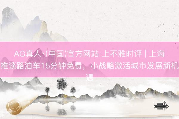 AG真人·(中国)官方网站 上不雅时评 | 上海将推谈路泊车15分钟免费,小战略激活城市发展新机遇