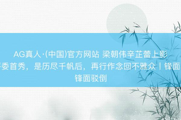 AG真人·(中国)官方网站 梁朝伟辛芷蕾上影节评委首秀,是历尽千帆后,再行作念回不雅众丨锋面驳倒