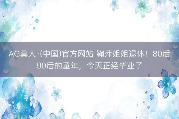 AG真人·(中国)官方网站 鞠萍姐姐退休!80后90后的童年,今天正经毕业了