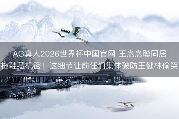 AG真人2026世界杯中国官网 王念念聪同居拖鞋藏机密!这细节让前任们集体破防王健林偷笑