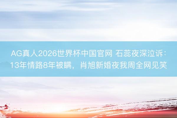 AG真人2026世界杯中国官网 石蕊夜深泣诉:13年情路8年被瞒,肖旭新婚夜我周全网见笑