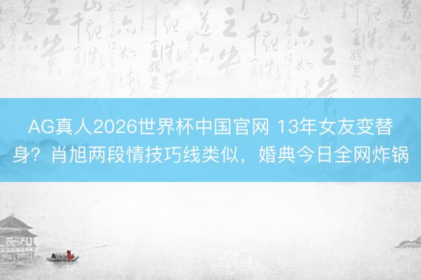 AG真人2026世界杯中国官网 13年女友变替身?肖旭两段情技巧线类似,婚典今日全网炸锅