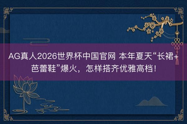 AG真人2026世界杯中国官网 本年夏天“长裙+芭蕾鞋”爆火,怎样搭齐优雅高档!