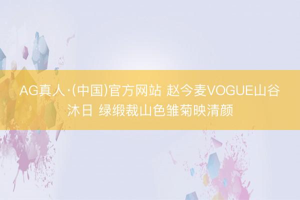 AG真人·(中国)官方网站 赵今麦VOGUE山谷沐日 绿缎裁山色雏菊映清颜