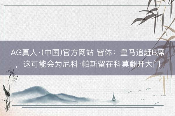AG真人·(中国)官方网站 皆体：皇马追赶B席，这可能会为尼科·帕斯留在科莫翻开大门