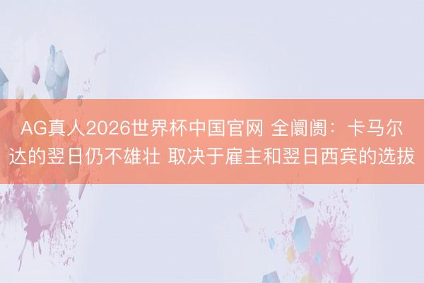 AG真人2026世界杯中国官网 全阛阓:卡马尔达的翌日仍不雄壮 取决于雇主和翌日西宾的选拔